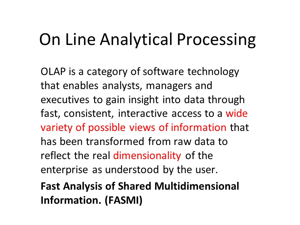 On Line Analytical Processing OLAP is a category of software technology that enables analysts, managers and executives to gain insight into data through fast, consistent, interactive access to a wide variety of possible views of information that has been transformed from raw data to reflect the real dimensionality of the enterprise as understood by the user.