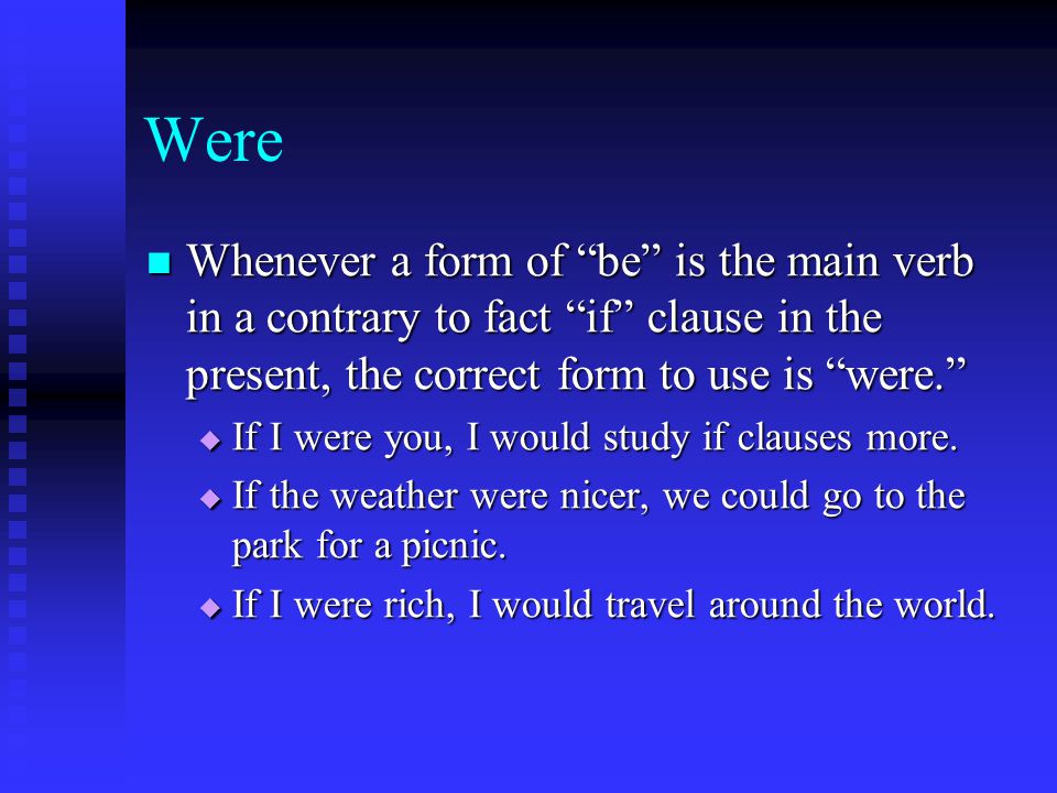 Were Whenever a form of be is the main verb in a contrary to fact if clause in the present, the correct form to use is were. Whenever a form of be is the main verb in a contrary to fact if clause in the present, the correct form to use is were.  If I were you, I would study if clauses more.