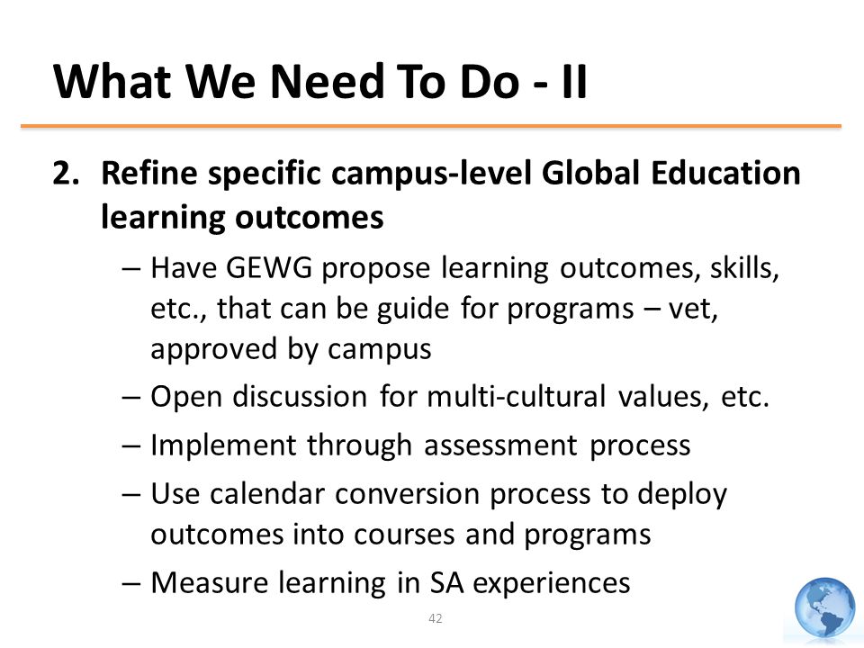 What We Need To Do - II 2.Refine specific campus-level Global Education learning outcomes – Have GEWG propose learning outcomes, skills, etc., that can be guide for programs – vet, approved by campus – Open discussion for multi-cultural values, etc.