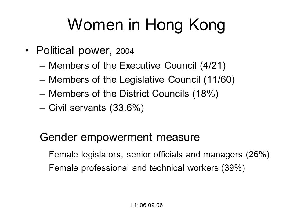 L1: Women in Hong Kong Political power, 2004 –Members of the Executive Council (4/21) –Members of the Legislative Council (11/60) –Members of the District Councils (18%) –Civil servants (33.6%) Gender empowerment measure Female legislators, senior officials and managers (26%) Female professional and technical workers (39%)