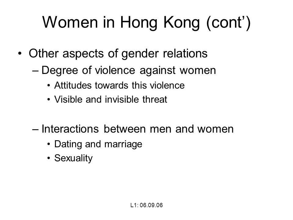 L1: Women in Hong Kong (cont’) Other aspects of gender relations –Degree of violence against women Attitudes towards this violence Visible and invisible threat –Interactions between men and women Dating and marriage Sexuality