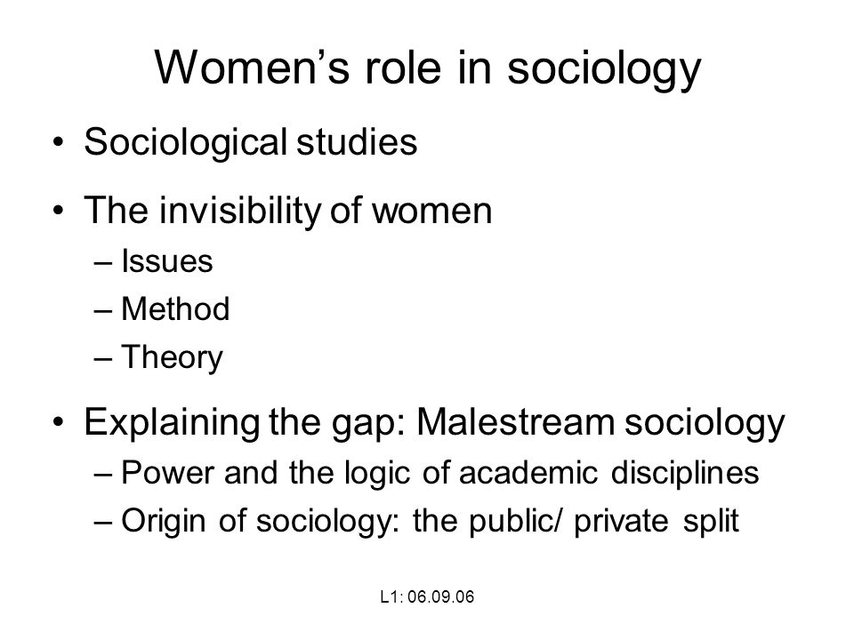 L1: Women’s role in sociology Sociological studies The invisibility of women –Issues –Method –Theory Explaining the gap: Malestream sociology –Power and the logic of academic disciplines –Origin of sociology: the public/ private split