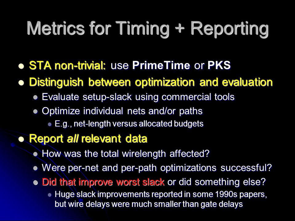Metrics for Timing + Reporting STA non-trivial: use PrimeTime or PKS STA non-trivial: use PrimeTime or PKS Distinguish between optimization and evaluation Distinguish between optimization and evaluation Evaluate setup-slack using commercial tools Evaluate setup-slack using commercial tools Optimize individual nets and/or paths Optimize individual nets and/or paths E.g., net-length versus allocated budgets E.g., net-length versus allocated budgets Report all relevant data Report all relevant data How was the total wirelength affected.