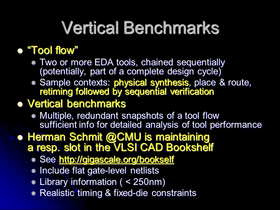 Vertical Benchmarks Tool flow Tool flow Two or more EDA tools, chained sequentially (potentially, part of a complete design cycle) Two or more EDA tools, chained sequentially (potentially, part of a complete design cycle) Sample contexts: physical synthesis, place & route, retiming followed by sequential verification Sample contexts: physical synthesis, place & route, retiming followed by sequential verification Vertical benchmarks Vertical benchmarks Multiple, redundant snapshots of a tool flow sufficient info for detailed analysis of tool performance Multiple, redundant snapshots of a tool flow sufficient info for detailed analysis of tool performance Herman is maintaining a resp.