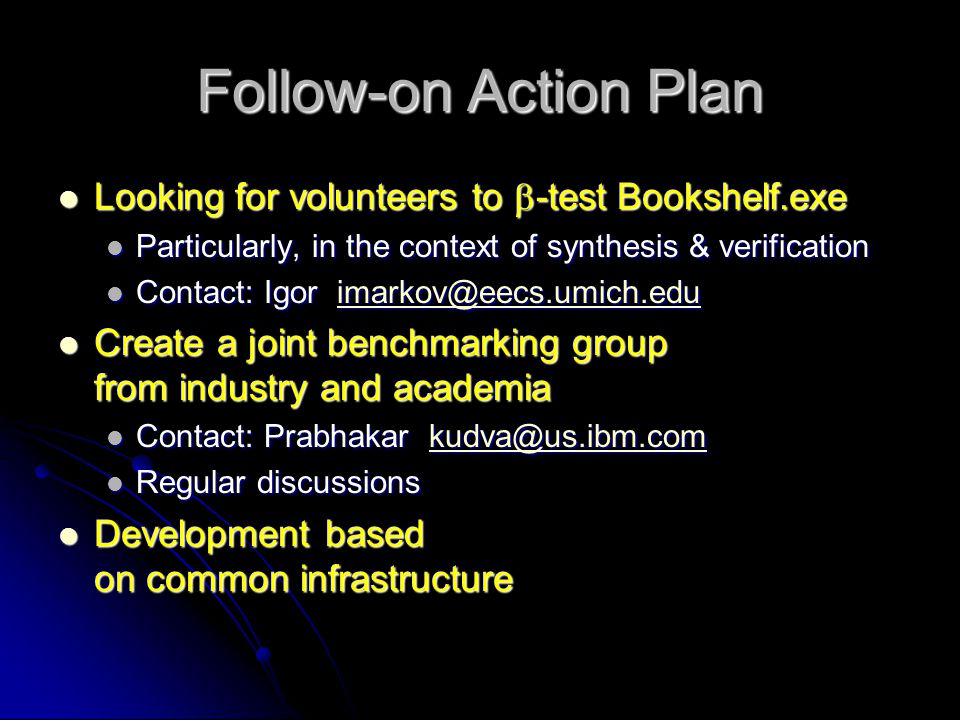 Follow-on Action Plan Looking for volunteers to  -test Bookshelf.exe Looking for volunteers to  -test Bookshelf.exe Particularly, in the context of synthesis & verification Particularly, in the context of synthesis & verification Contact: Igor Contact: Igor Create a joint benchmarking group from industry and academia Create a joint benchmarking group from industry and academia Contact: Prabhakar Contact: Prabhakar Regular discussions Regular discussions Development based on common infrastructure Development based on common infrastructure