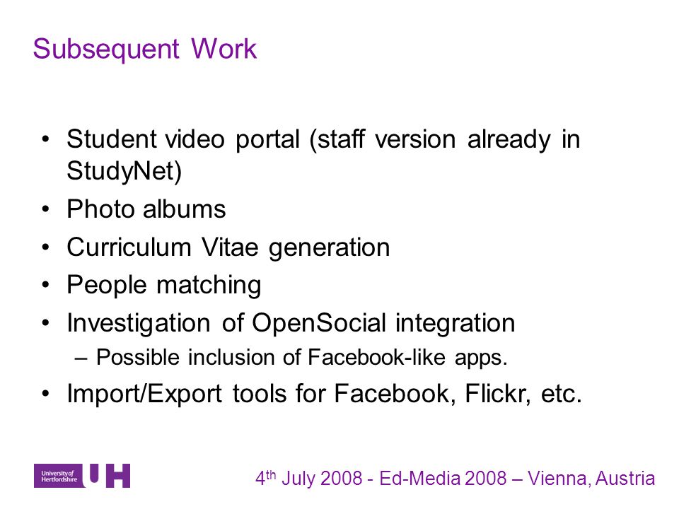 Subsequent Work 4 th July Ed-Media 2008 – Vienna, Austria Student video portal (staff version already in StudyNet) Photo albums Curriculum Vitae generation People matching Investigation of OpenSocial integration –Possible inclusion of Facebook-like apps.