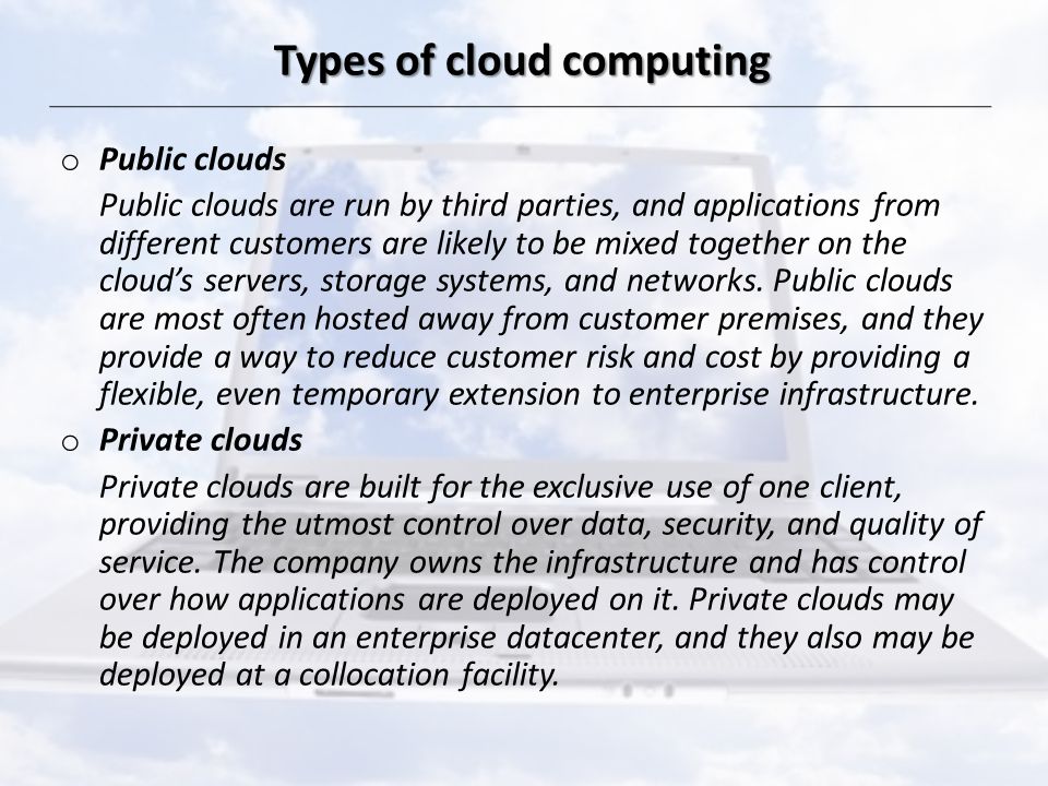 Types of cloud computing o Public clouds Public clouds are run by third parties, and applications from different customers are likely to be mixed together on the cloud’s servers, storage systems, and networks.