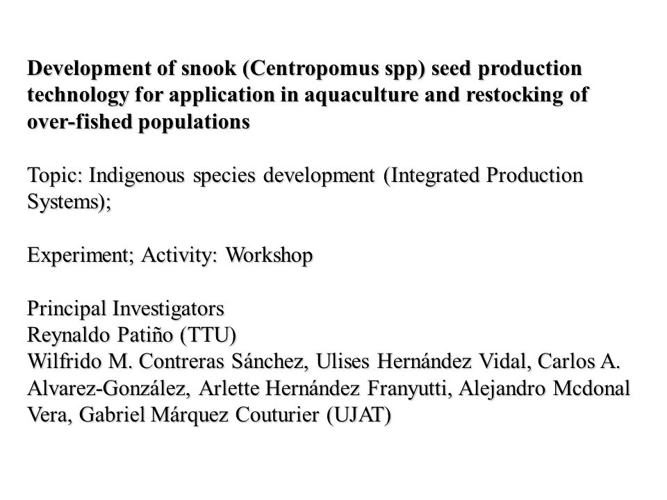 Development of snook (Centropomus spp) seed production technology for application in aquaculture and restocking of over-fished populations Topic: Indigenous species development (Integrated Production Systems); Experiment; Activity: Workshop Principal Investigators Reynaldo Patiño (TTU) Wilfrido M.