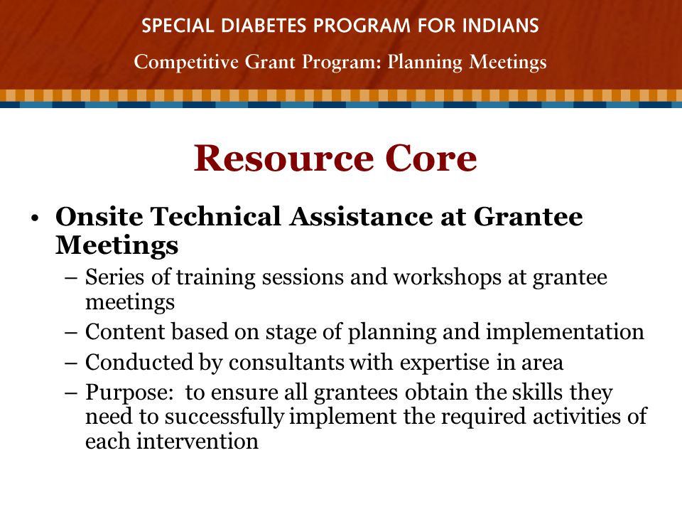Resource Core Onsite Technical Assistance at Grantee Meetings –Series of training sessions and workshops at grantee meetings –Content based on stage of planning and implementation –Conducted by consultants with expertise in area –Purpose: to ensure all grantees obtain the skills they need to successfully implement the required activities of each intervention