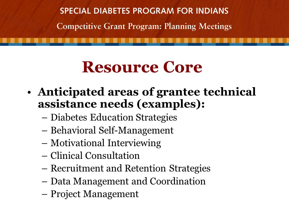 Resource Core Anticipated areas of grantee technical assistance needs (examples): –Diabetes Education Strategies –Behavioral Self-Management –Motivational Interviewing –Clinical Consultation –Recruitment and Retention Strategies –Data Management and Coordination –Project Management