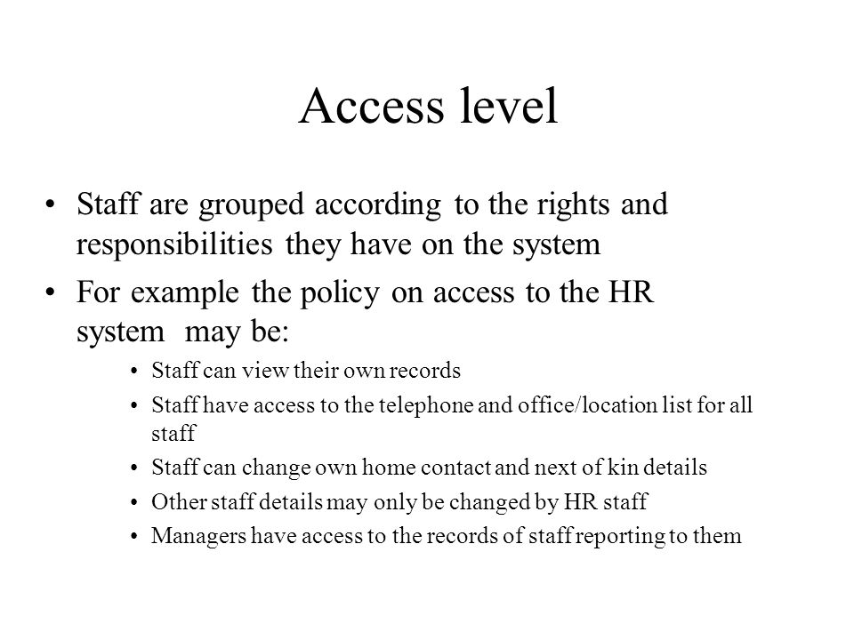 Access level Staff are grouped according to the rights and responsibilities they have on the system For example the policy on access to the HR system may be: Staff can view their own records Staff have access to the telephone and office/location list for all staff Staff can change own home contact and next of kin details Other staff details may only be changed by HR staff Managers have access to the records of staff reporting to them