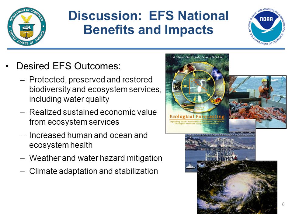6 Discussion: EFS National Benefits and Impacts Desired EFS Outcomes: –Protected, preserved and restored biodiversity and ecosystem services, including water quality –Realized sustained economic value from ecosystem services –Increased human and ocean and ecosystem health –Weather and water hazard mitigation –Climate adaptation and stabilization