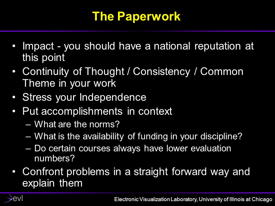 Electronic Visualization Laboratory, University of Illinois at Chicago The Paperwork Impact - you should have a national reputation at this point Continuity of Thought / Consistency / Common Theme in your work Stress your Independence Put accomplishments in context –What are the norms.