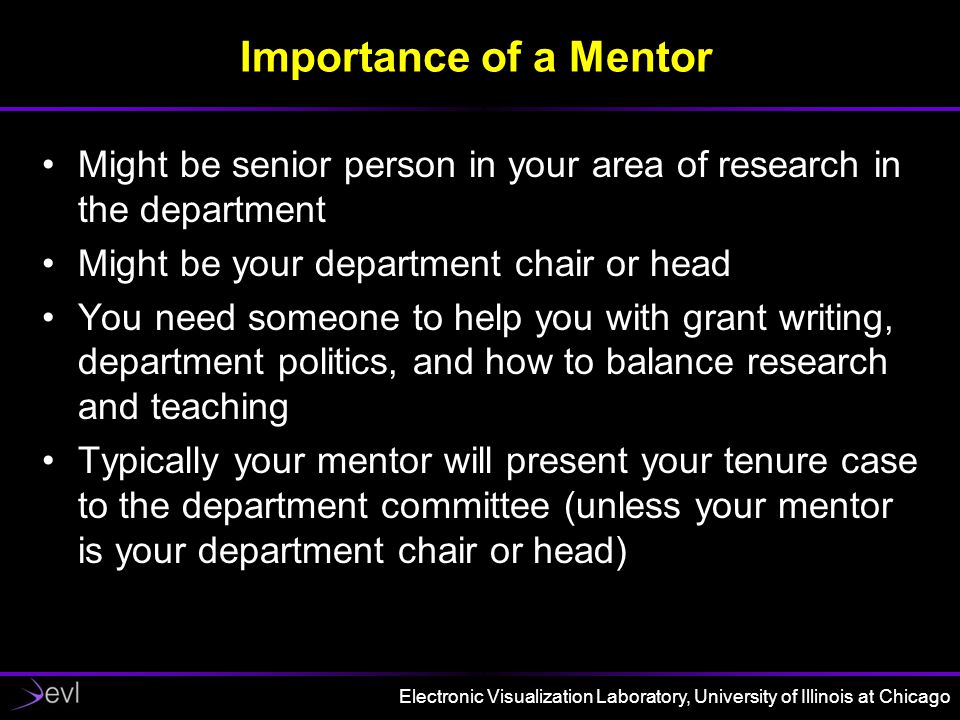 Electronic Visualization Laboratory, University of Illinois at Chicago Importance of a Mentor Might be senior person in your area of research in the department Might be your department chair or head You need someone to help you with grant writing, department politics, and how to balance research and teaching Typically your mentor will present your tenure case to the department committee (unless your mentor is your department chair or head)