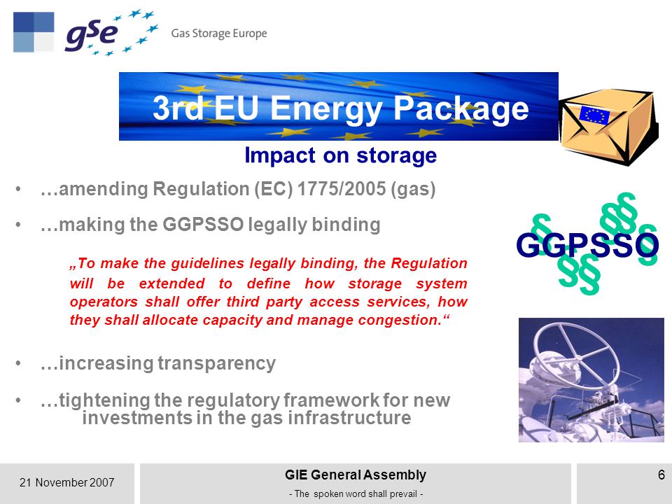 21 November 2007 GIE General Assembly - The spoken word shall prevail - 6 § § § Impact on storage …increasing transparency 3rd EU Energy Package …making the GGPSSO legally binding „To make the guidelines legally binding, the Regulation will be extended to define how storage system operators shall offer third party access services, how they shall allocate capacity and manage congestion. § GGPSSO § § …tightening the regulatory framework for new investments in the gas infrastructure …amending Regulation (EC) 1775/2005 (gas)