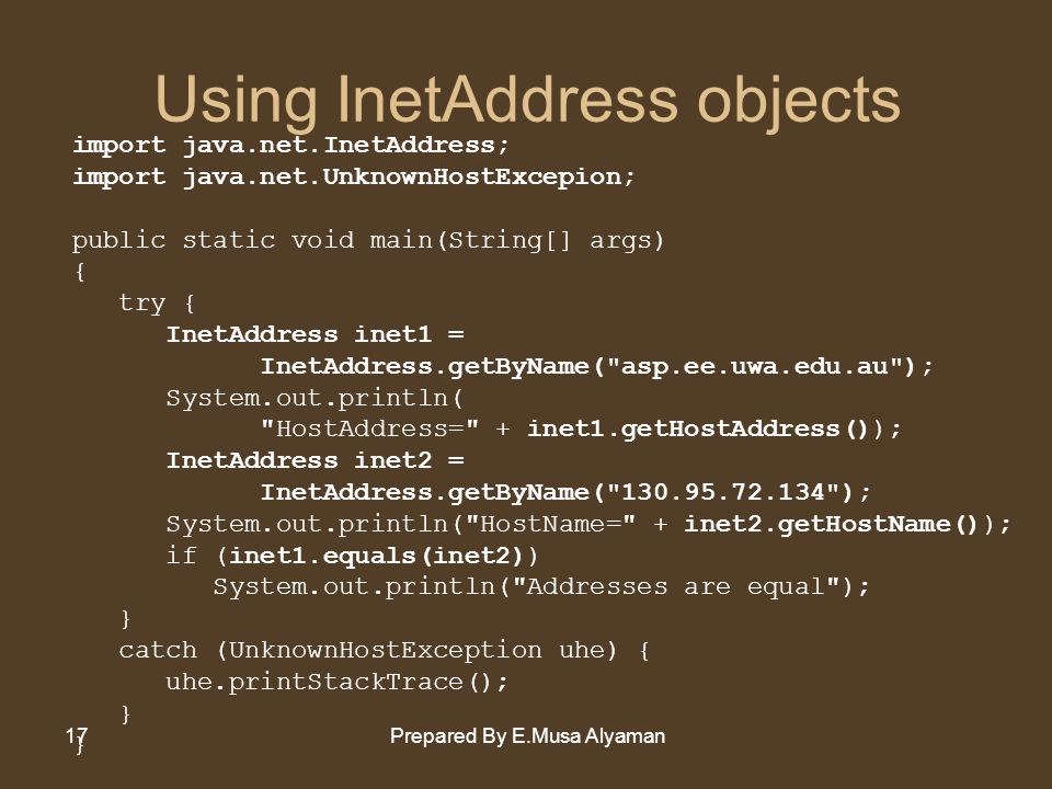 Prepared By E.Musa Alyaman17 Using InetAddress objects import java.net.InetAddress; import java.net.UnknownHostExcepion; public static void main(String[] args) { try { InetAddress inet1 = InetAddress.getByName( asp.ee.uwa.edu.au ); System.out.println( HostAddress= + inet1.getHostAddress()); InetAddress inet2 = InetAddress.getByName( ); System.out.println( HostName= + inet2.getHostName()); if (inet1.equals(inet2)) System.out.println( Addresses are equal ); } catch (UnknownHostException uhe) { uhe.printStackTrace(); }