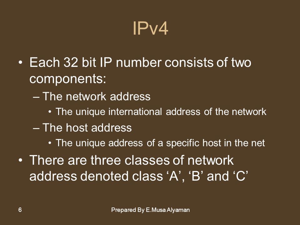 Prepared By E.Musa Alyaman6 IPv4 Each 32 bit IP number consists of two components: –The network address The unique international address of the network –The host address The unique address of a specific host in the net There are three classes of network address denoted class ‘A’, ‘B’ and ‘C’