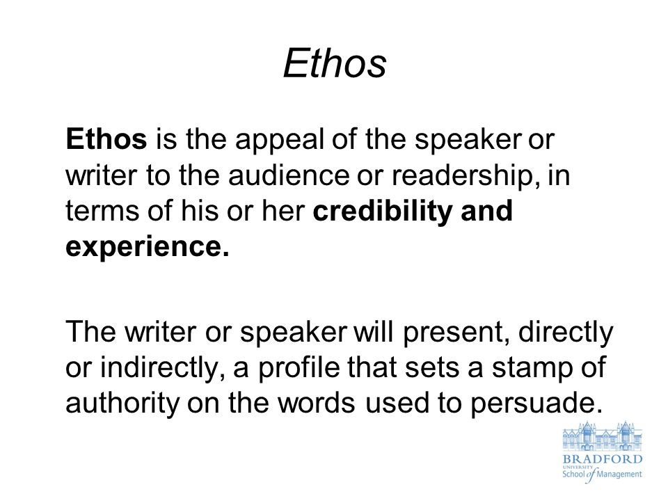 Ethos Ethos is the appeal of the speaker or writer to the audience or readership, in terms of his or her credibility and experience.