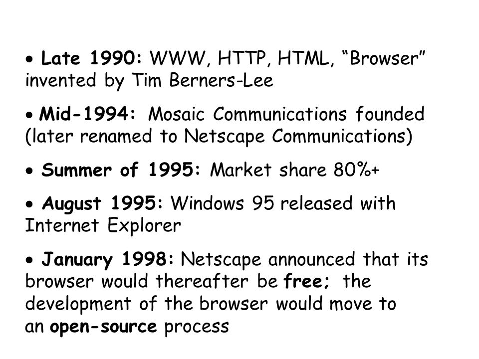  Late 1990: WWW, HTTP, HTML, Browser invented by Tim Berners-Lee  Mid-1994: Mosaic Communications founded (later renamed to Netscape Communications)  Summer of 1995: Market share 80%+  August 1995: Windows 95 released with Internet Explorer  January 1998: Netscape announced that its browser would thereafter be free; the development of the browser would move to an open-source process