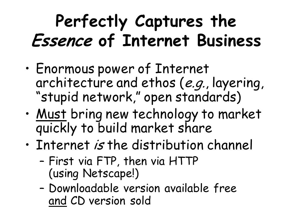 Perfectly Captures the Essence of Internet Business Enormous power of Internet architecture and ethos (e.g., layering, stupid network, open standards) Must bring new technology to market quickly to build market share Internet is the distribution channel –First via FTP, then via HTTP (using Netscape!) –Downloadable version available free and CD version sold