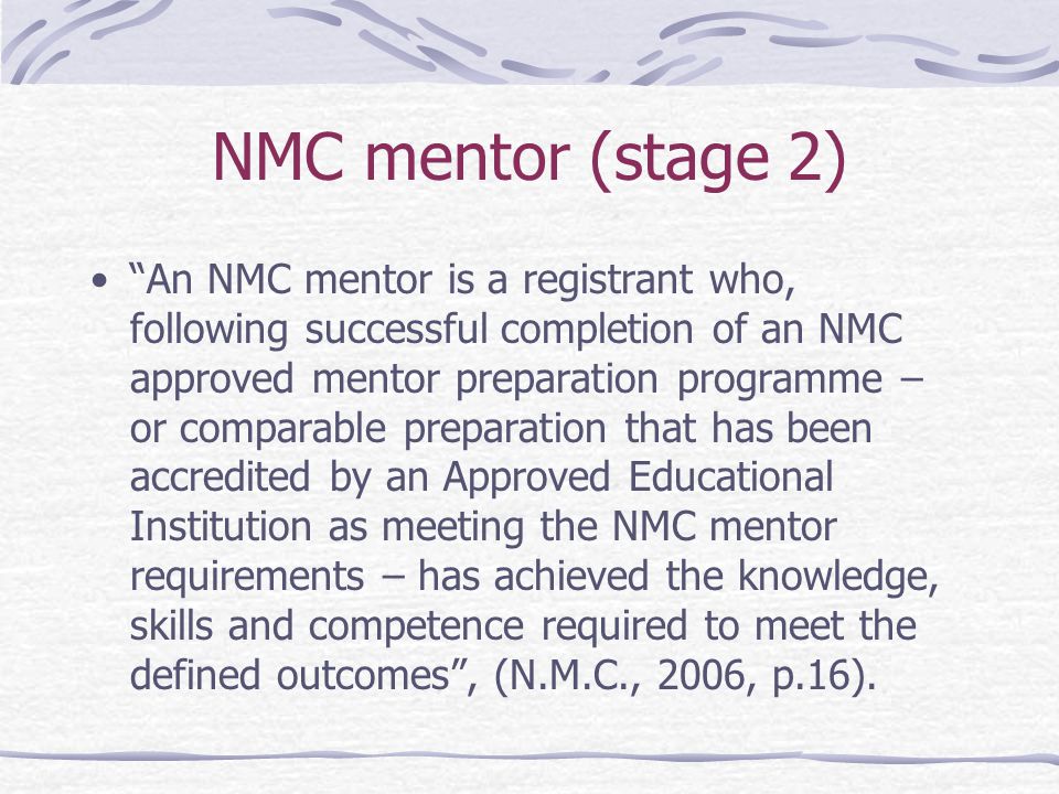 NMC mentor (stage 2) An NMC mentor is a registrant who, following successful completion of an NMC approved mentor preparation programme – or comparable preparation that has been accredited by an Approved Educational Institution as meeting the NMC mentor requirements – has achieved the knowledge, skills and competence required to meet the defined outcomes , (N.M.C., 2006, p.16).