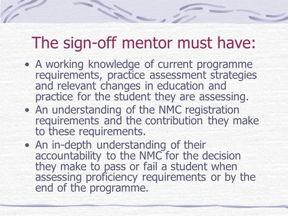 The sign-off mentor must have: A working knowledge of current programme requirements, practice assessment strategies and relevant changes in education and practice for the student they are assessing.