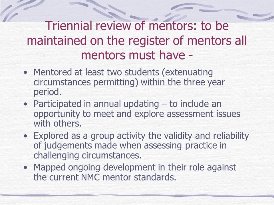 Triennial review of mentors: to be maintained on the register of mentors all mentors must have - Mentored at least two students (extenuating circumstances permitting) within the three year period.