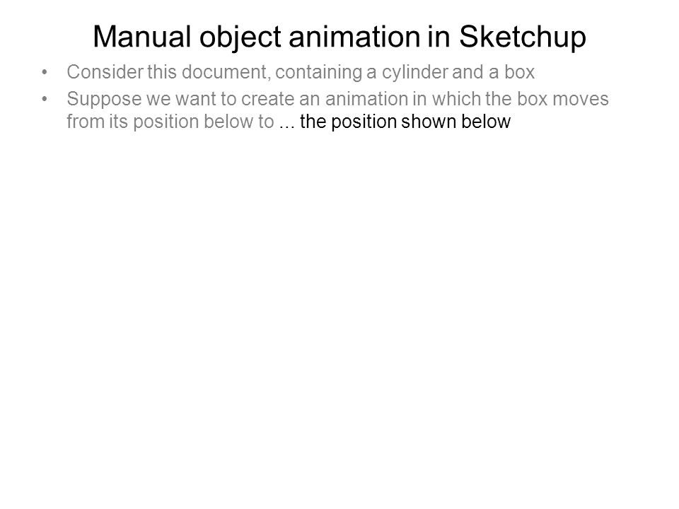 Manual object animation in Sketchup Consider this document, containing a cylinder and a box Suppose we want to create an animation in which the box moves from its position below to...
