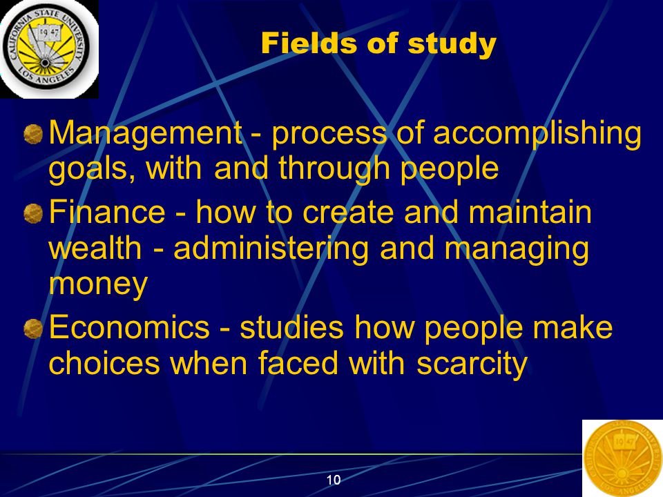 10 Fields of study Management - process of accomplishing goals, with and through people Finance - how to create and maintain wealth - administering and managing money Economics - studies how people make choices when faced with scarcity
