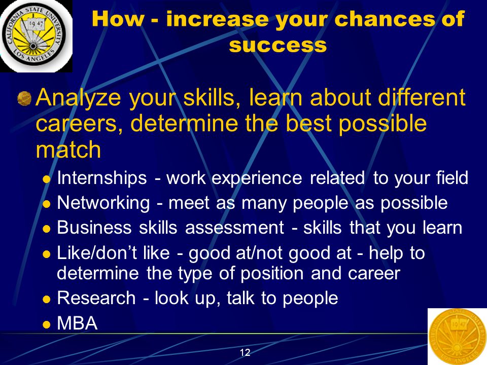 12 How - increase your chances of success Analyze your skills, learn about different careers, determine the best possible match Internships - work experience related to your field Networking - meet as many people as possible Business skills assessment - skills that you learn Like/don’t like - good at/not good at - help to determine the type of position and career Research - look up, talk to people MBA