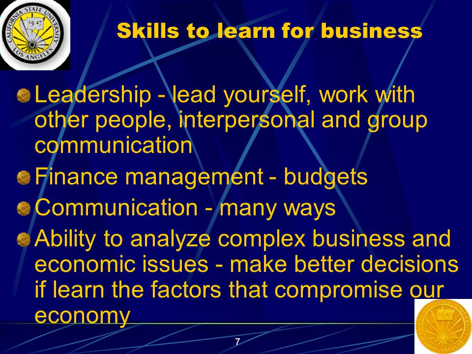 7 Skills to learn for business Leadership - lead yourself, work with other people, interpersonal and group communication Finance management - budgets Communication - many ways Ability to analyze complex business and economic issues - make better decisions if learn the factors that compromise our economy