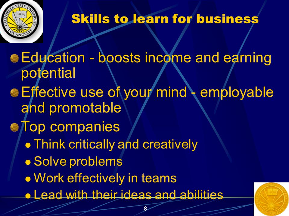 8 Skills to learn for business Education - boosts income and earning potential Effective use of your mind - employable and promotable Top companies Think critically and creatively Solve problems Work effectively in teams Lead with their ideas and abilities