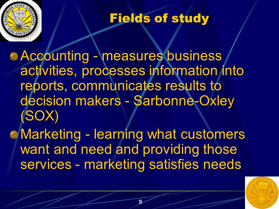 9 Fields of study Accounting - measures business activities, processes information into reports, communicates results to decision makers - Sarbonne-Oxley (SOX) Marketing - learning what customers want and need and providing those services - marketing satisfies needs