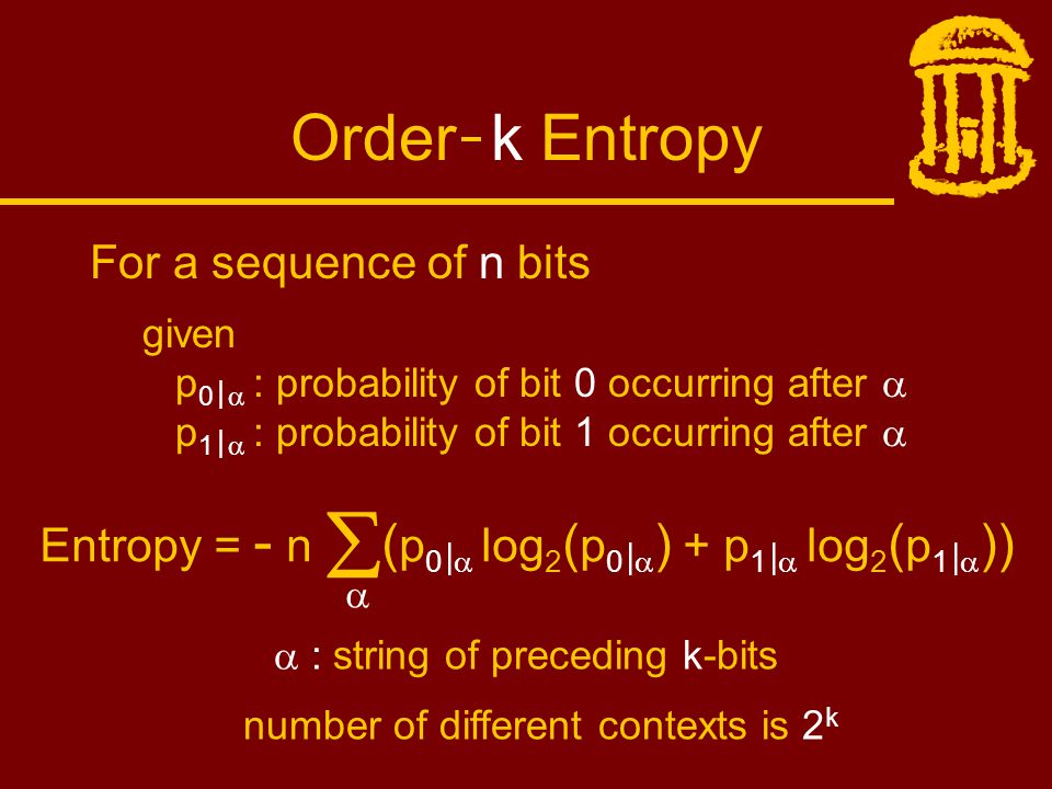 Order k Entropy For a sequence of n bits given p 0 |  : probability of bit 0 occurring after  p 1 |  : probability of bit 1 occurring after  Entropy = - n  ( p 0 |  log 2 ( p 0 |  ) + p 1 |  log 2 ( p 1 |  ))   : string of preceding k-bits number of different contexts is 2 k