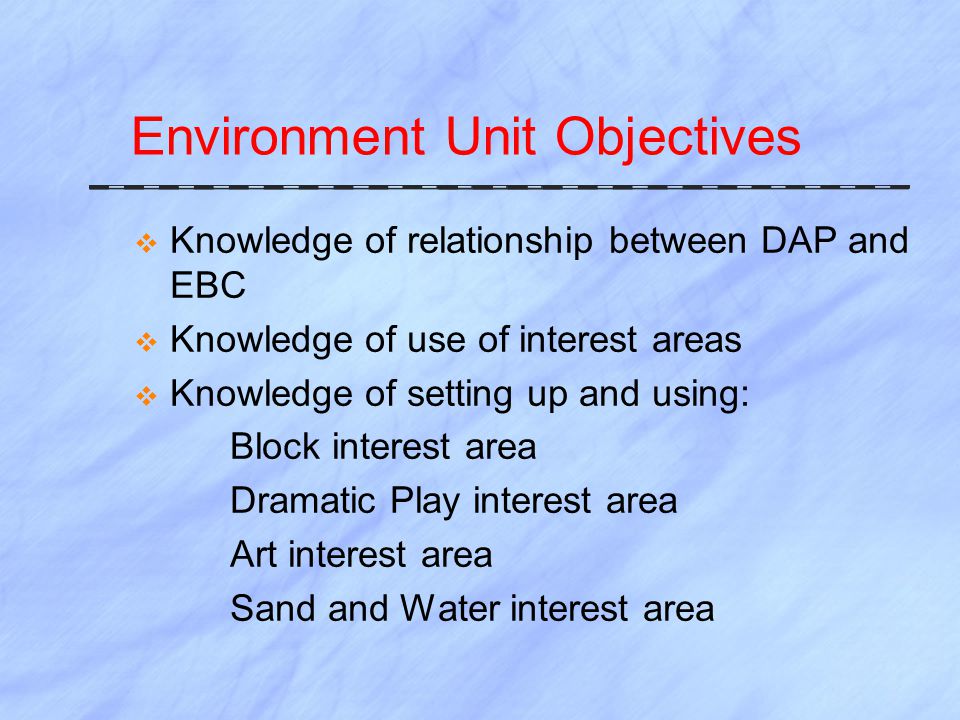 Environment Unit Objectives  Knowledge of relationship between DAP and EBC  Knowledge of use of interest areas  Knowledge of setting up and using: Block interest area Dramatic Play interest area Art interest area Sand and Water interest area