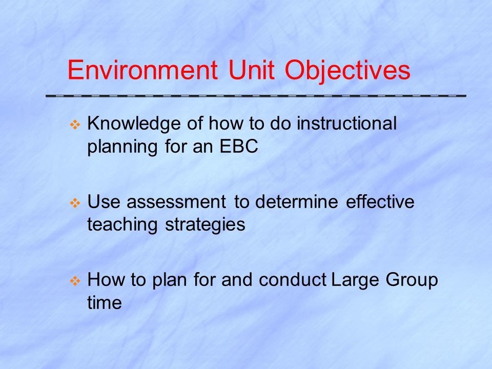 Environment Unit Objectives  Knowledge of how to do instructional planning for an EBC  Use assessment to determine effective teaching strategies  How to plan for and conduct Large Group time