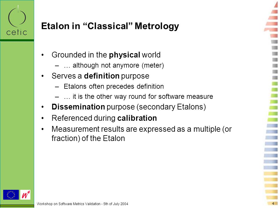 Workshop on Software Metrics Validation - 5th of July Etalon in Classical Metrology Grounded in the physical world –… although not anymore (meter) Serves a definition purpose –Etalons often precedes definition –… it is the other way round for software measure Dissemination purpose (secondary Etalons) Referenced during calibration Measurement results are expressed as a multiple (or fraction) of the Etalon