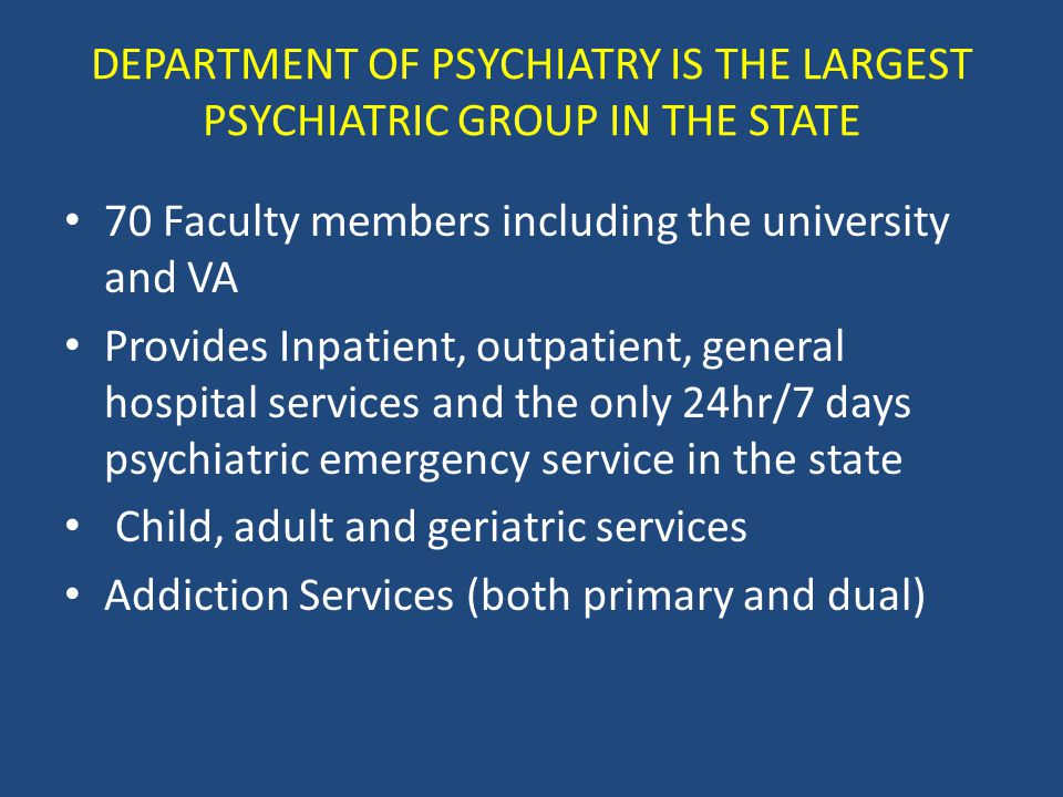 DEPARTMENT OF PSYCHIATRY IS THE LARGEST PSYCHIATRIC GROUP IN THE STATE 70 Faculty members including the university and VA Provides Inpatient, outpatient, general hospital services and the only 24hr/7 days psychiatric emergency service in the state Child, adult and geriatric services Addiction Services (both primary and dual)