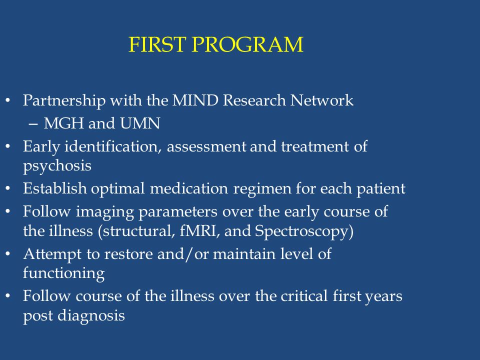 FIRST PROGRAM Partnership with the MIND Research Network – MGH and UMN Early identification, assessment and treatment of psychosis Establish optimal medication regimen for each patient Follow imaging parameters over the early course of the illness (structural, fMRI, and Spectroscopy) Attempt to restore and/or maintain level of functioning Follow course of the illness over the critical first years post diagnosis