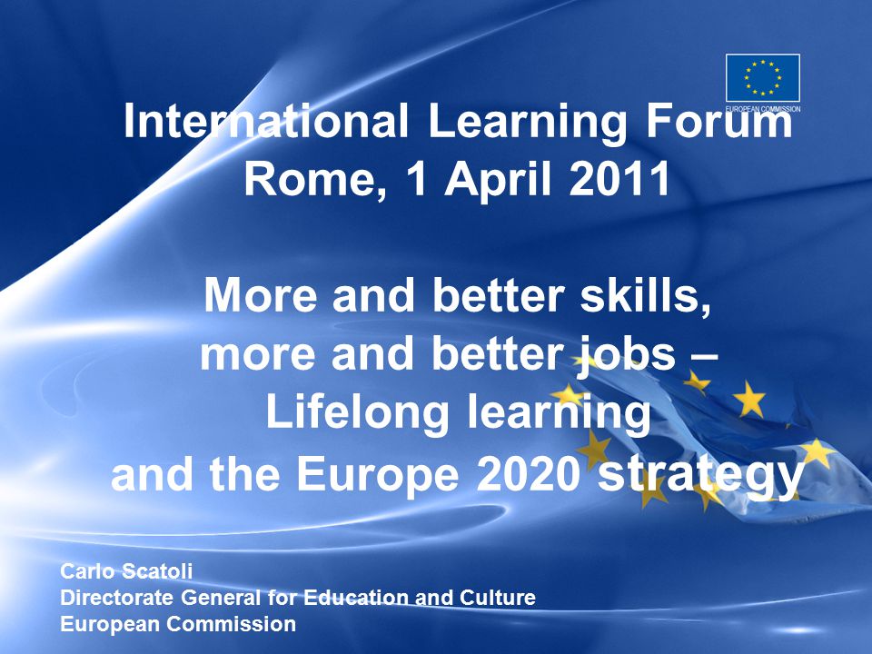 International Learning Forum Rome, 1 April 2011 More and better skills, more and better jobs – Lifelong learning and the Europe 2020 strategy Carlo Scatoli Directorate General for Education and Culture European Commission