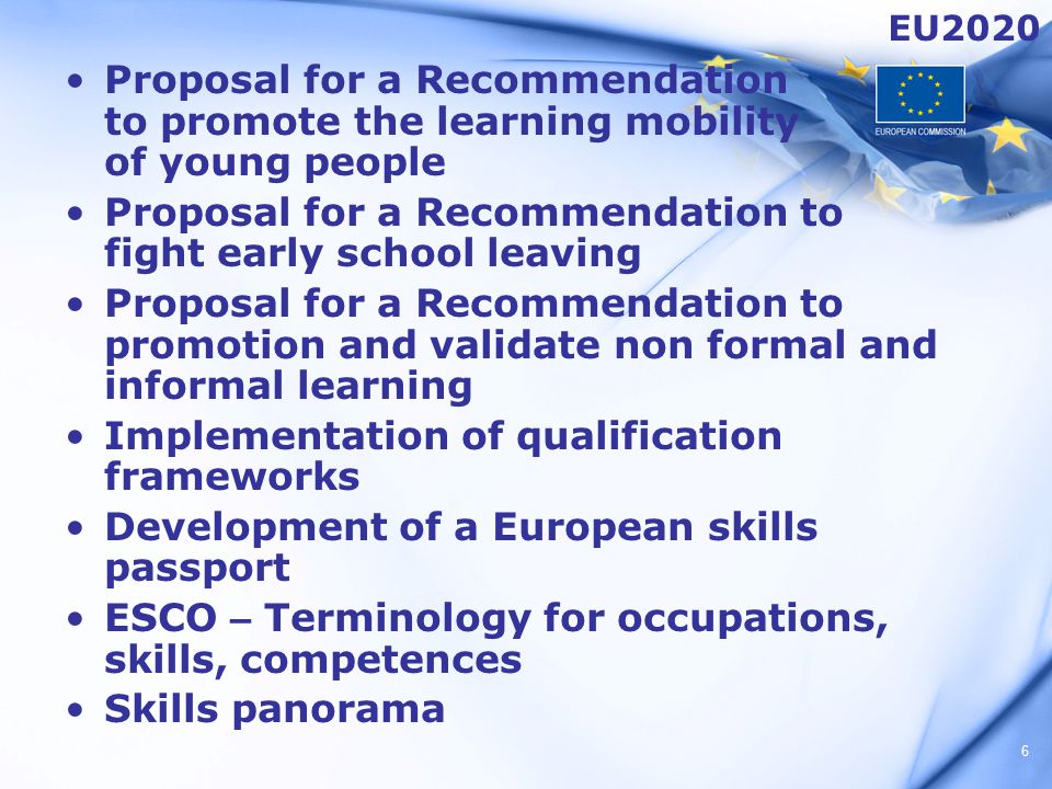 6 Proposal for a Recommendation to promote the learning mobility of young people Proposal for a Recommendation to fight early school leaving Proposal for a Recommendation to promotion and validate non formal and informal learning Implementation of qualification frameworks Development of a European skills passport ESCO – Terminology for occupations, skills, competences Skills panorama EU2020
