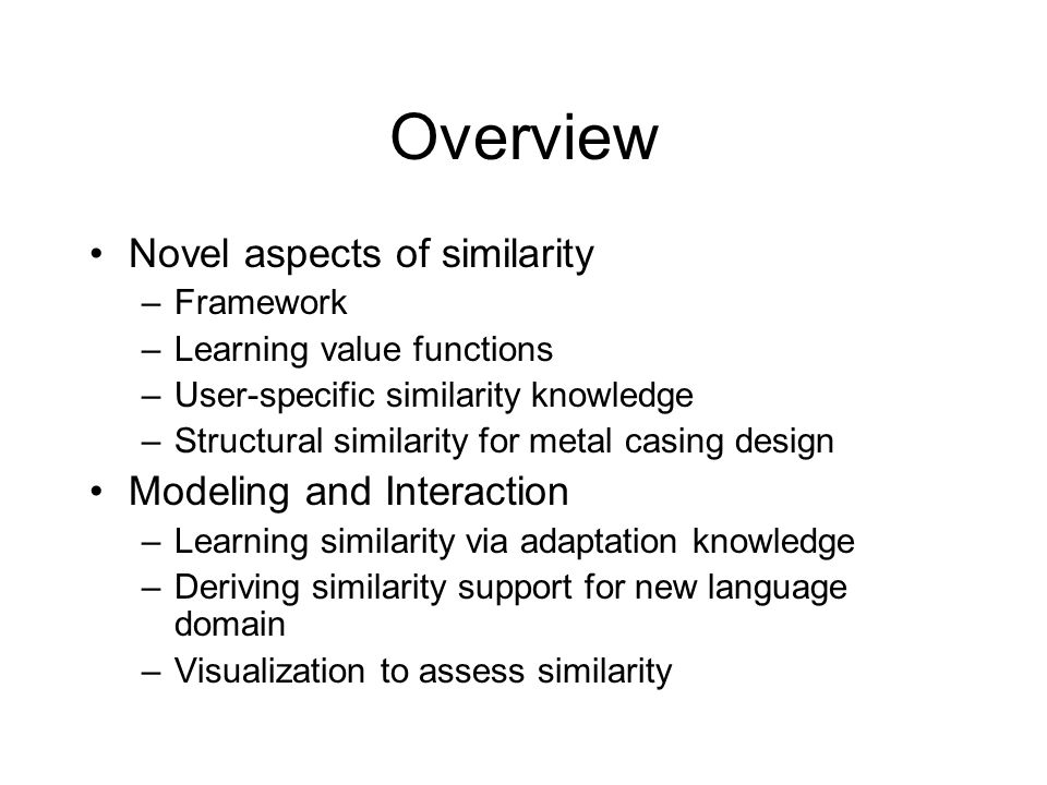 Overview Novel aspects of similarity –Framework –Learning value functions –User-specific similarity knowledge –Structural similarity for metal casing design Modeling and Interaction –Learning similarity via adaptation knowledge –Deriving similarity support for new language domain –Visualization to assess similarity