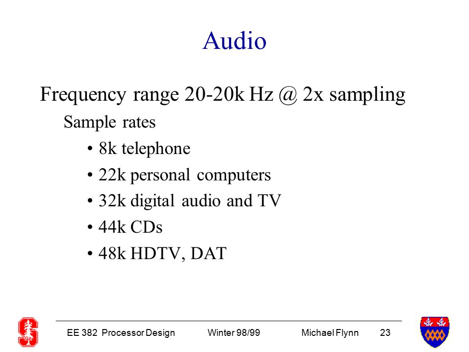 EE 382 Processor DesignWinter 98/99Michael Flynn 23 Audio Frequency range 20-20k 2x sampling Sample rates 8k telephone 22k personal computers 32k digital audio and TV 44k CDs 48k HDTV, DAT