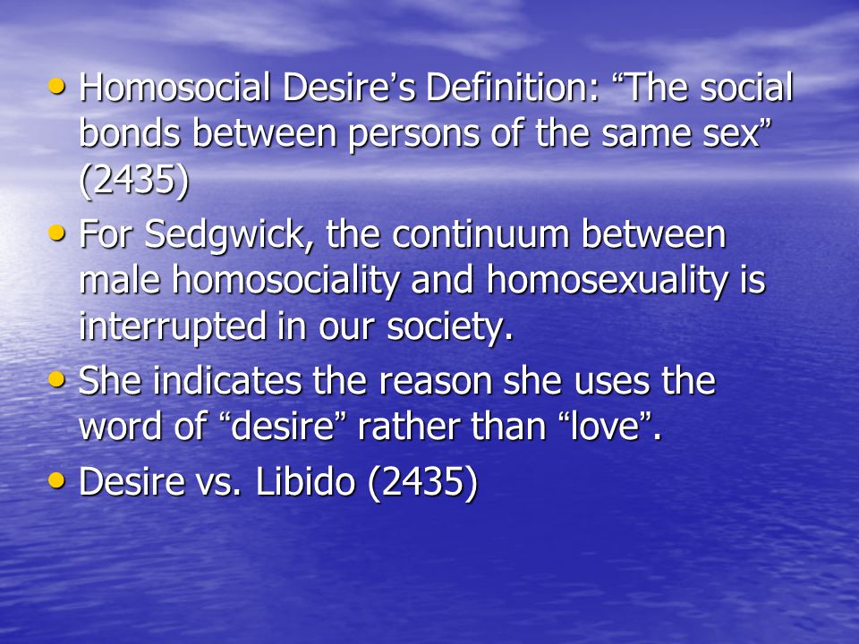 Homosocial Desire ’ s Definition: The social bonds between persons of the same sex (2435) Homosocial Desire ’ s Definition: The social bonds between persons of the same sex (2435) For Sedgwick, the continuum between male homosociality and homosexuality is interrupted in our society.