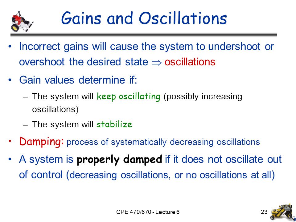 CPE 470/670 - Lecture 623 Gains and Oscillations Incorrect gains will cause the system to undershoot or overshoot the desired state  oscillations Gain values determine if: –The system will keep oscillating (possibly increasing oscillations) –The system will stabilize Damping: process of systematically decreasing oscillations A system is properly damped if it does not oscillate out of control ( decreasing oscillations, or no oscillations at all )