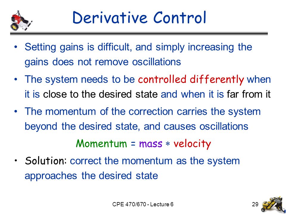 CPE 470/670 - Lecture 629 Derivative Control Setting gains is difficult, and simply increasing the gains does not remove oscillations The system needs to be controlled differently when it is close to the desired state and when it is far from it The momentum of the correction carries the system beyond the desired state, and causes oscillations Momentum = mass  velocity Solution: correct the momentum as the system approaches the desired state