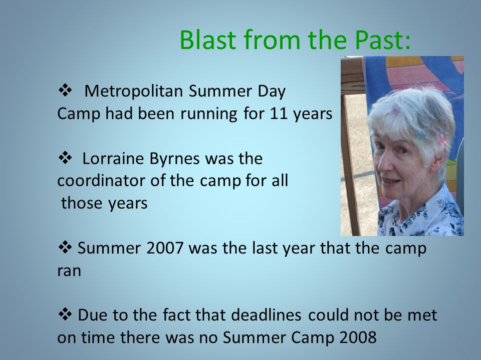 Blast from the Past:  Metropolitan Summer Day Camp had been running for 11 years  Lorraine Byrnes was the coordinator of the camp for all those years  Summer 2007 was the last year that the camp ran  Due to the fact that deadlines could not be met on time there was no Summer Camp 2008
