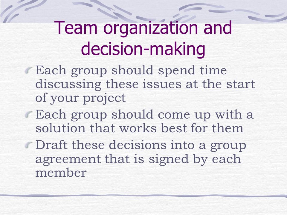 Team organization and decision-making Each group should spend time discussing these issues at the start of your project Each group should come up with a solution that works best for them Draft these decisions into a group agreement that is signed by each member