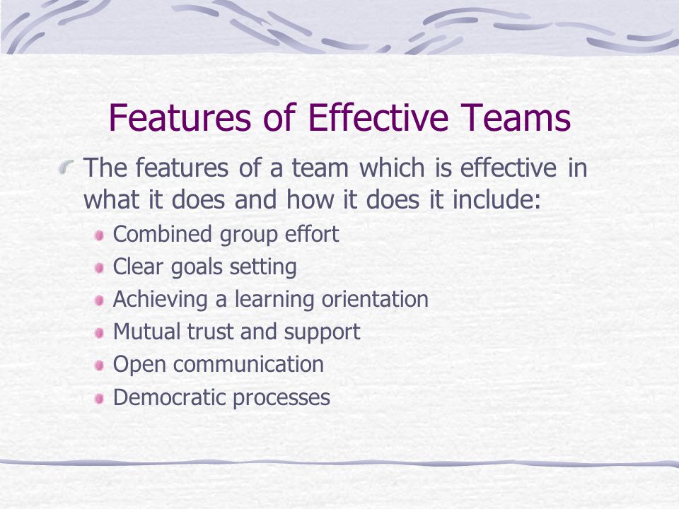 Features of Effective Teams The features of a team which is effective in what it does and how it does it include: Combined group effort Clear goals setting Achieving a learning orientation Mutual trust and support Open communication Democratic processes