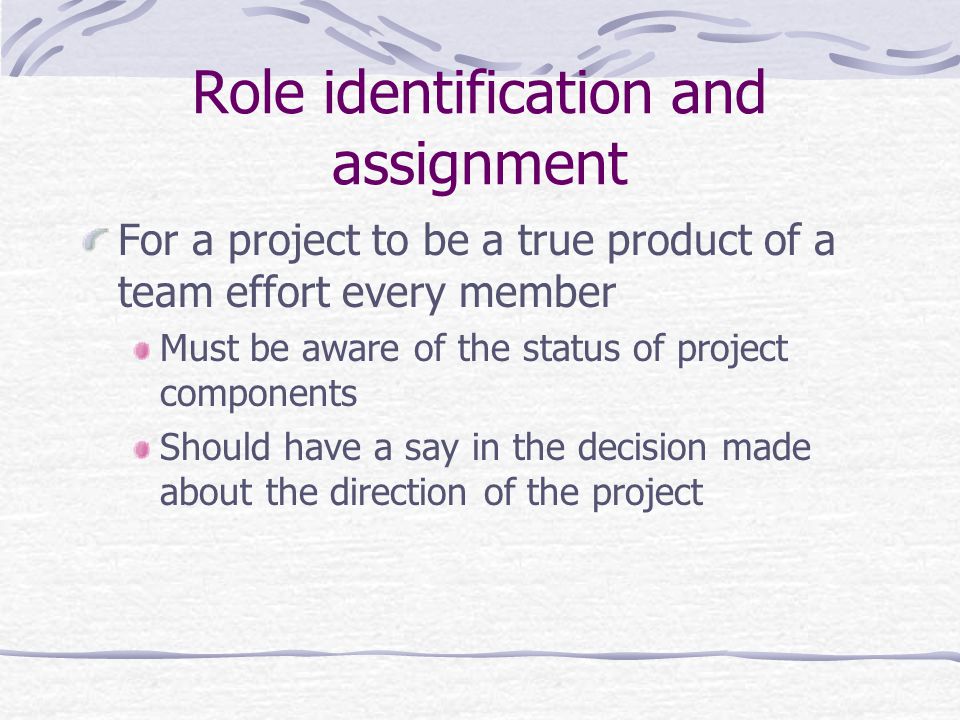 Role identification and assignment For a project to be a true product of a team effort every member Must be aware of the status of project components Should have a say in the decision made about the direction of the project